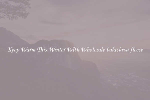 Keep Warm This Winter With Wholesale balaclava fleece