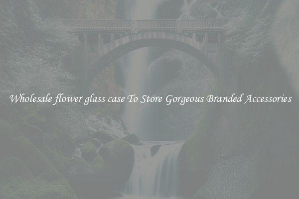 Wholesale flower glass case To Store Gorgeous Branded Accessories