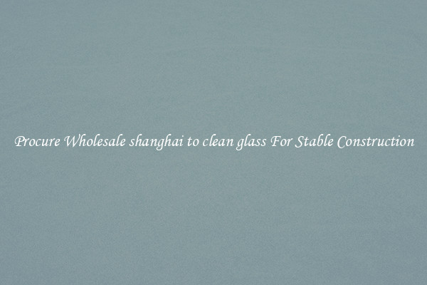 Procure Wholesale shanghai to clean glass For Stable Construction