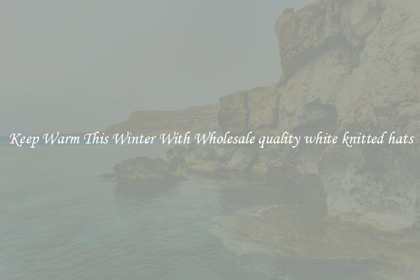 Keep Warm This Winter With Wholesale quality white knitted hats